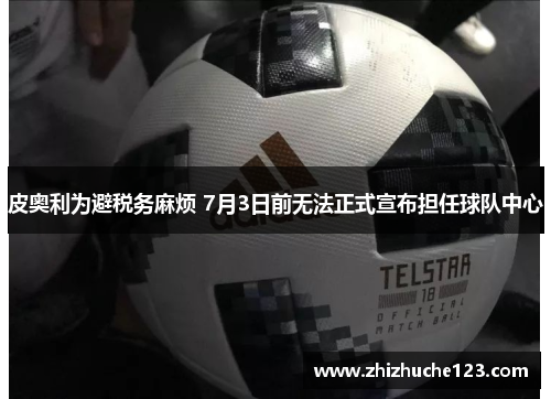 皮奥利为避税务麻烦 7月3日前无法正式宣布担任球队中心